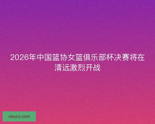 2026年中国篮协女篮俱乐部杯决赛将在清远激烈开战