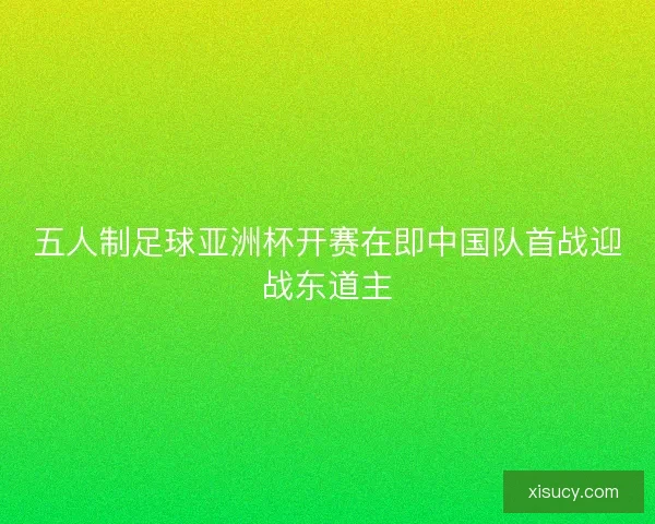 五人制足球亚洲杯开赛在即中国队首战迎战东道主