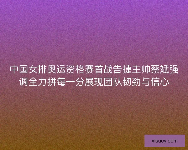 中国女排奥运资格赛首战告捷主帅蔡斌强调全力拼每一分展现团队韧劲与信心