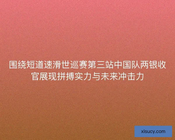 围绕短道速滑世巡赛第三站中国队两银收官展现拼搏实力与未来冲击力