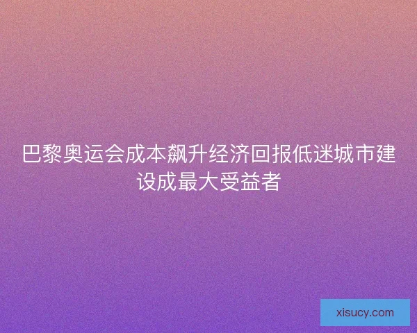 巴黎奥运会成本飙升经济回报低迷城市建设成最大受益者